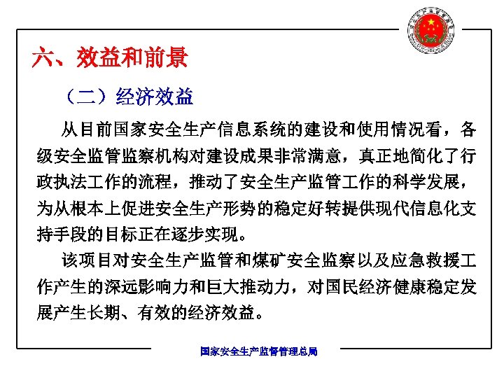 六、效益和前景 （二）经济效益 从目前国家安全生产信息系统的建设和使用情况看，各 级安全监管监察机构对建设成果非常满意，真正地简化了行 政执法 作的流程，推动了安全生产监管 作的科学发展， 为从根本上促进安全生产形势的稳定好转提供现代信息化支 持手段的目标正在逐步实现。 该项目对安全生产监管和煤矿安全监察以及应急救援 作产生的深远影响力和巨大推动力，对国民经济健康稳定发 展产生长期、有效的经济效益。 国家安全生产监督管理总局 