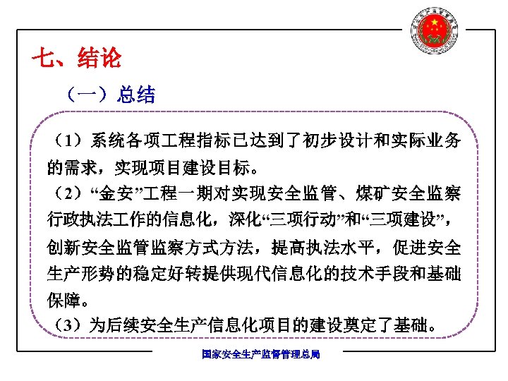 七、结论 （一）总结 （1）系统各项 程指标已达到了初步设计和实际业务 的需求，实现项目建设目标。 （2）“金安” 程一期对实现安全监管、煤矿安全监察 行政执法 作的信息化，深化“三项行动”和“三项建设”， 创新安全监管监察方式方法，提高执法水平，促进安全 生产形势的稳定好转提供现代信息化的技术手段和基础 保障。 （3）为后续安全生产信息化项目的建设奠定了基础。 国家安全生产监督管理总局