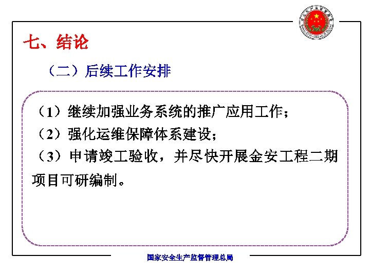 七、结论 （二）后续 作安排 （1）继续加强业务系统的推广应用 作； （2）强化运维保障体系建设； （3）申请竣 验收，并尽快开展金安 程二期 项目可研编制。 国家安全生产监督管理总局 