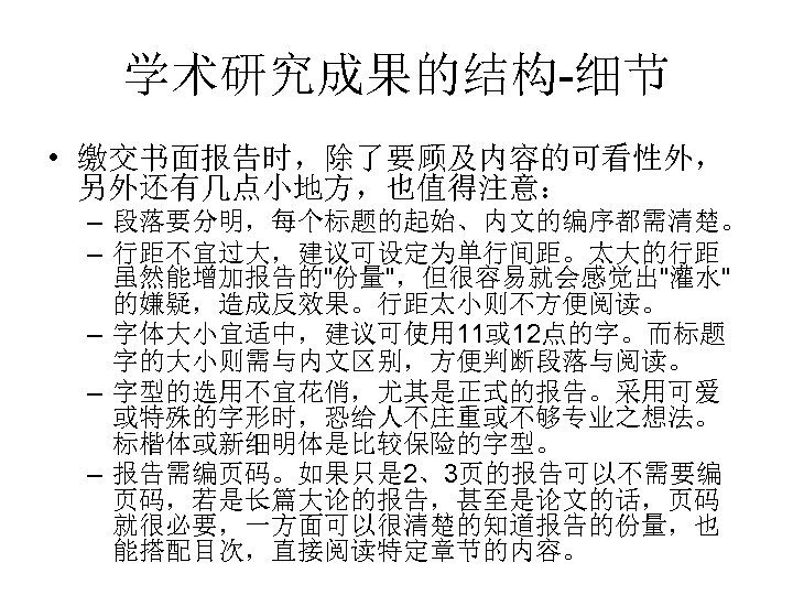 学术研究成果的结构-细节 • 缴交书面报告时，除了要顾及内容的可看性外， 另外还有几点小地方，也值得注意： – 段落要分明，每个标题的起始、内文的编序都需清楚。 – 行距不宜过大，建议可设定为单行间距。太大的行距 虽然能增加报告的"份量"，但很容易就会感觉出"灌水" 的嫌疑，造成反效果。行距太小则不方便阅读。 – 字体大小宜适中，建议可使用 11或 12点的字。而标题