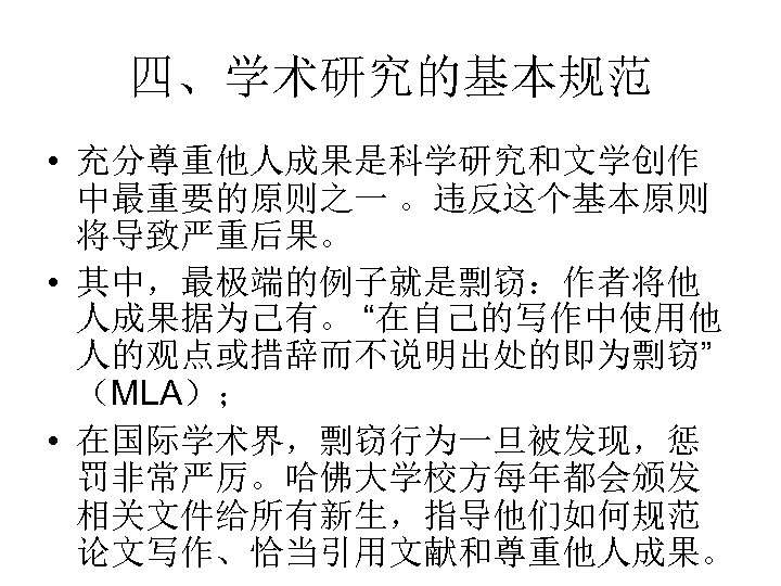 四、学术研究的基本规范 • 充分尊重他人成果是科学研究和文学创作 中最重要的原则之一 。违反这个基本原则 将导致严重后果。 • 其中，最极端的例子就是剽窃：作者将他 人成果据为己有。 “在自己的写作中使用他 人的观点或措辞而不说明出处的即为剽窃” （MLA）； • 在国际学术界，剽窃行为一旦被发现，惩