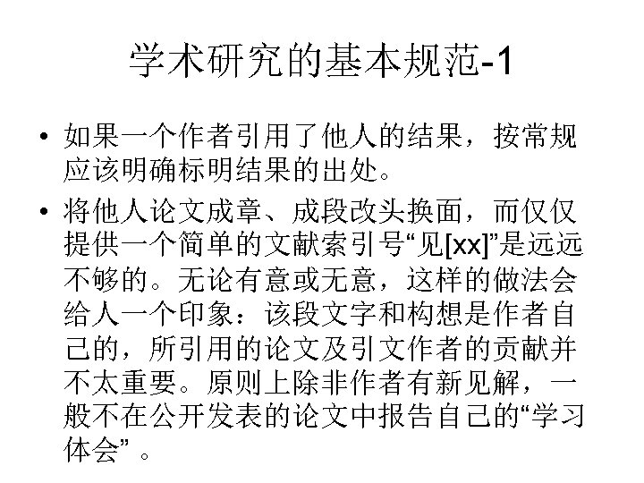 学术研究的基本规范-1 • 如果一个作者引用了他人的结果，按常规 应该明确标明结果的出处。 • 将他人论文成章、成段改头换面，而仅仅 提供一个简单的文献索引号“见[xx]”是远远 不够的。无论有意或无意，这样的做法会 给人一个印象：该段文字和构想是作者自 己的，所引用的论文及引文作者的贡献并 不太重要。原则上除非作者有新见解，一 般不在公开发表的论文中报告自己的“学习 体会” 。