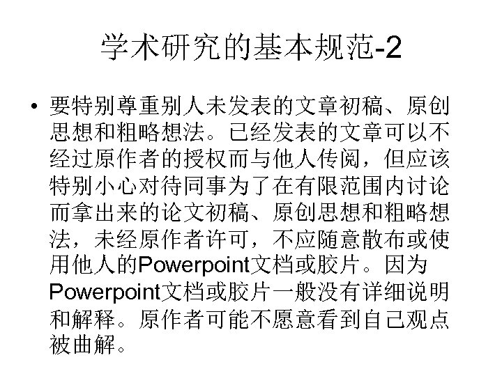 学术研究的基本规范-2 • 要特别尊重别人未发表的文章初稿、原创 思想和粗略想法。已经发表的文章可以不 经过原作者的授权而与他人传阅，但应该 特别小心对待同事为了在有限范围内讨论 而拿出来的论文初稿、原创思想和粗略想 法，未经原作者许可，不应随意散布或使 用他人的Powerpoint文档或胶片。因为 Powerpoint文档或胶片一般没有详细说明 和解释。原作者可能不愿意看到自己观点 被曲解。 