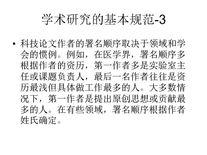 学术研究的基本规范-3 • 科技论文作者的署名顺序取决于领域和学 会的惯例。例如，在医学界，署名顺序多 根据作者的资历，第一作者多是实验室主 任或课题负责人，最后一名作者往往是资 历最浅但具体做 作最多的人。大多数情 况下，第一作者是提出原创思想或贡献最 多的人。在有些领域，署名顺序根据作者 姓氏确定。 
