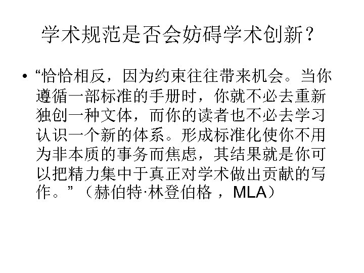 学术规范是否会妨碍学术创新？ • “恰恰相反，因为约束往往带来机会。当你 遵循一部标准的手册时，你就不必去重新 独创一种文体，而你的读者也不必去学习 认识一个新的体系。形成标准化使你不用 为非本质的事务而焦虑，其结果就是你可 以把精力集中于真正对学术做出贡献的写 作。” （赫伯特·林登伯格 ，MLA） 