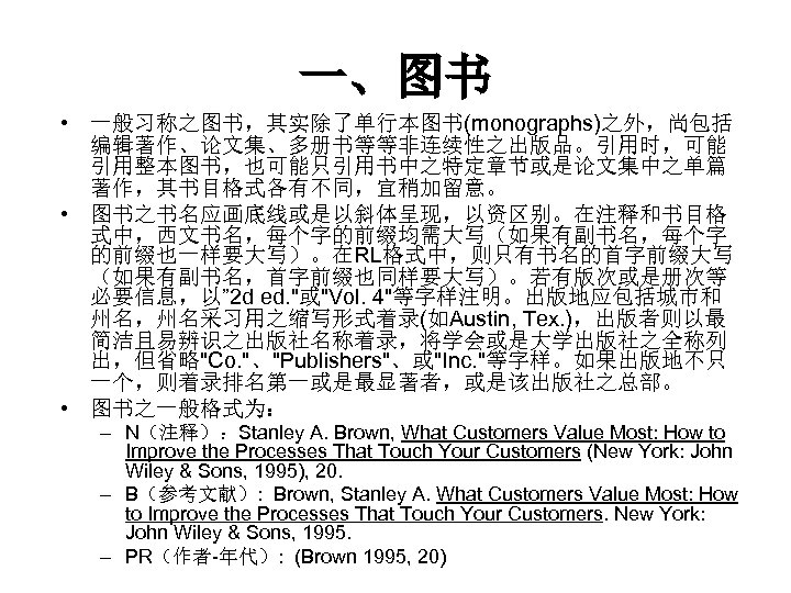 一、图书 • 一般习称之图书，其实除了单行本图书(monographs)之外，尚包括 编辑著作、论文集、多册书等等非连续性之出版品。引用时，可能 引用整本图书，也可能只引用书中之特定章节或是论文集中之单篇 著作，其书目格式各有不同，宜稍加留意。 • 图书之书名应画底线或是以斜体呈现，以资区别。在注释和书目格 式中，西文书名，每个字的前缀均需大写（如果有副书名，每个字 的前缀也一样要大写）。在RL格式中，则只有书名的首字前缀大写 （如果有副书名，首字前缀也同样要大写）。若有版次或是册次等 必要信息，以” 2 d