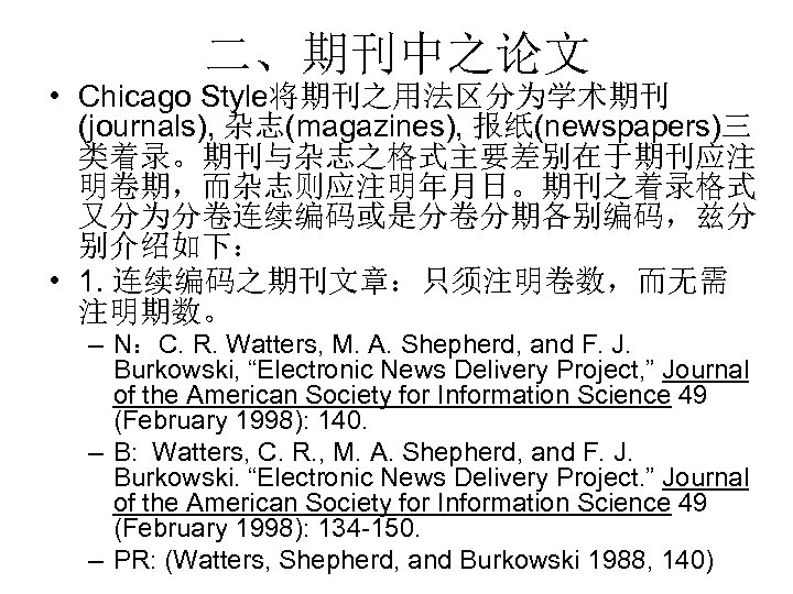 二、期刊中之论文 • Chicago Style将期刊之用法区分为学术期刊 (journals), 杂志(magazines), 报纸(newspapers)三 类着录。期刊与杂志之格式主要差别在于期刊应注 明卷期，而杂志则应注明年月日。期刊之着录格式 又分为分卷连续编码或是分卷分期各别编码，兹分 别介绍如下： • 1. 连续编码之期刊文章：只须注明卷数，而无需