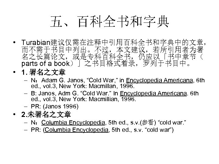 五、百科全书和字典 • Turabian建议仅需在注释中引用百科全书和字典中的文章， 而不需于书目中列出。不过，本文建议，若所引用者为署 名之长篇论文，或是专科百科全书，仍应以「书中章节（ parts of a book）」之书目格式着录，罗列于书目中。　 • 1. 署名之文章 – N：Adam