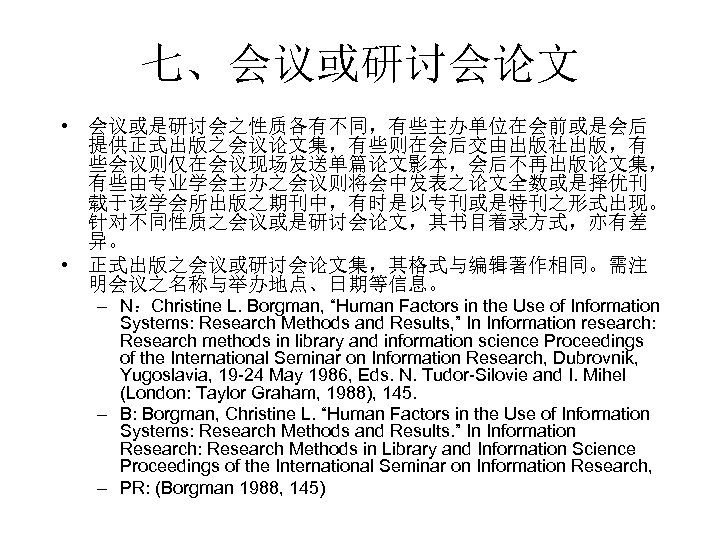 七、会议或研讨会论文 • 会议或是研讨会之性质各有不同，有些主办单位在会前或是会后 提供正式出版之会议论文集，有些则在会后交由出版社出版，有 些会议则仅在会议现场发送单篇论文影本，会后不再出版论文集， 有些由专业学会主办之会议则将会中发表之论文全数或是择优刊 载于该学会所出版之期刊中，有时是以专刊或是特刊之形式出现。 针对不同性质之会议或是研讨会论文，其书目着录方式，亦有差 异。 • 正式出版之会议或研讨会论文集，其格式与编辑著作相同。需注 明会议之名称与举办地点、日期等信息。 – N：Christine