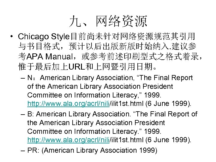 九、网络资源 • Chicago Style目前尚未针对网络资源规范其引用 与书目格式，预计以后出版新版时始纳入. 建议参 考APA Manual，或参考前述印刷型式之格式着录， 惟于最后加上URL和上网暨引用日期。 – N：American Library Association, “The