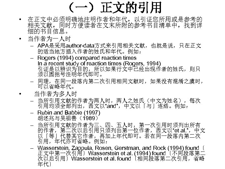 （一）正文的引用 • 在正文中必须明确地注明作者和年代，以引证您所用或是参考的 相关文献，同时方便读者在文末所附的参考书目清单中，找到详 细的书目信息。 • 当作者为一人时 – APA是采用author-data方式来引用相关文献，也就是说，只在正文 的适当地方插入作者的姓氏和年代。例如： – Rogers (1994) compared