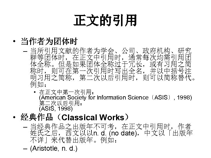 正文的引用 • 当作者为团体时 – 当所引用文献的作者为学会、公司、政府机构、研究 群等团体时，在正文中引用时，通常每次均需引用团 体全称。但是如果团体全称过于冗长，或有习用之简 称时，则可在第一次引用时写出全名，并以中括号注 明习用之简称，第二次以后引用时，则可以简称替代。 例如： • 在正文中第一次引用： (American Society