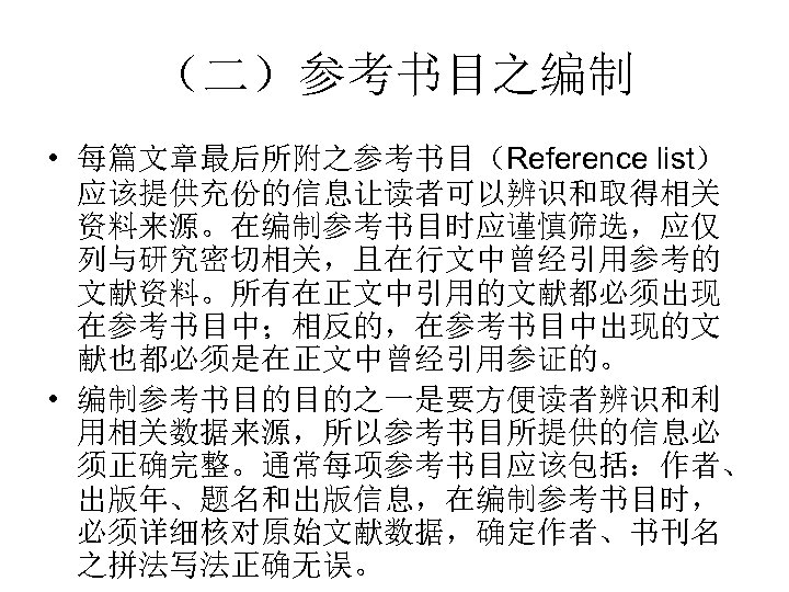 （二）参考书目之编制 • 每篇文章最后所附之参考书目（Reference list） 应该提供充份的信息让读者可以辨识和取得相关 资料来源。在编制参考书目时应谨慎筛选，应仅 列与研究密切相关，且在行文中曾经引用参考的 文献资料。所有在正文中引用的文献都必须出现 在参考书目中；相反的，在参考书目中出现的文 献也都必须是在正文中曾经引用参证的。 • 编制参考书目的目的之一是要方便读者辨识和利 用相关数据来源，所以参考书目所提供的信息必 须正确完整。通常每项参考书目应该包括：作者、