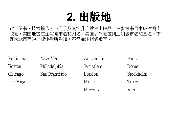 2. 出版地 对于图书、技术报告、小册子及其它非连续性出版品，在参考书目中应注明出 版地，美国地区应注明城市名和州名，美国以外地区则注明城市名和国名。下 列大城市已为出版业者所熟知，不需加注州名缩写： Baltimore New York Amsterdam Paris Boston Philadelphia Jerusalem Rome
