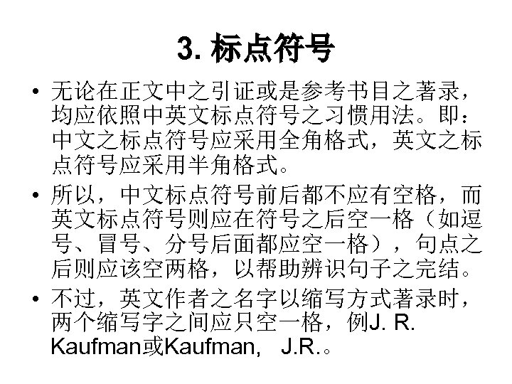 3. 标点符号 • 无论在正文中之引证或是参考书目之著录， 均应依照中英文标点符号之习惯用法。即： 中文之标点符号应采用全角格式，英文之标 点符号应采用半角格式。 • 所以，中文标点符号前后都不应有空格，而 英文标点符号则应在符号之后空一格（如逗 号、冒号、分号后面都应空一格），句点之 后则应该空两格，以帮助辨识句子之完结。 • 不过，英文作者之名字以缩写方式著录时，