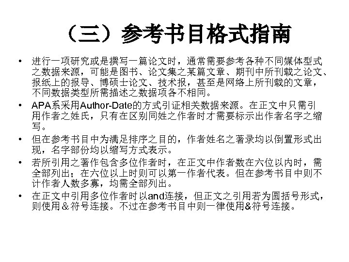 （三）参考书目格式指南 • 进行一项研究或是撰写一篇论文时，通常需要参考各种不同媒体型式 之数据来源，可能是图书、论文集之某篇文章、期刊中所刊载之论文、 报纸上的报导、博硕士论文、技术报，甚至是网络上所刊载的文章， 不同数据类型所需描述之数据项各不相同。 • APA系采用Author-Date的方式引证相关数据来源。在正文中只需引 用作者之姓氏，只有在区别同姓之作者时才需要标示出作者名字之缩 写。 • 但在参考书目中为满足排序之目的，作者姓名之著录均以倒置形式出 现，名字部份均以缩写方式表示。 •