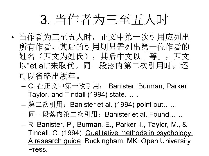 3. 当作者为三至五人时 • 当作者为三至五人时，正文中第一次引用应列出 所有作者，其后的引用则只需列出第一位作者的 姓名（西文为姓氏），其后中文以「等」，西文 以”et al. ”来取代。同一段落内第二次引用时，还 可以省略出版年。 – C: 在正文中第一次引用： Banister,