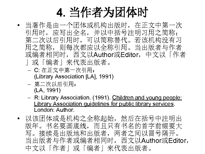 4. 当作者为团体时 • 当著作是由一个团体或机构出版时，在正文中第一次 引用时，应写出全名，并以中括号注明习用之简称； 第二次以后引用时，可以简称替代。若该机构没有习 用之简称，则每次都应以全称引用。当出版者与作者 或编者相同时，西文以Author或Editor，中文以「作者 」或「编者」来代表出版者。 – C: 在正文中第一次引用： (Library Association