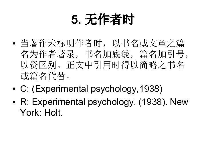 5. 无作者时 • 当著作未标明作者时，以书名或文章之篇 名为作者著录，书名加底线，篇名加引号， 以资区别。正文中引用时得以简略之书名 或篇名代替。 • C: (Experimental psychology, 1938) • R: