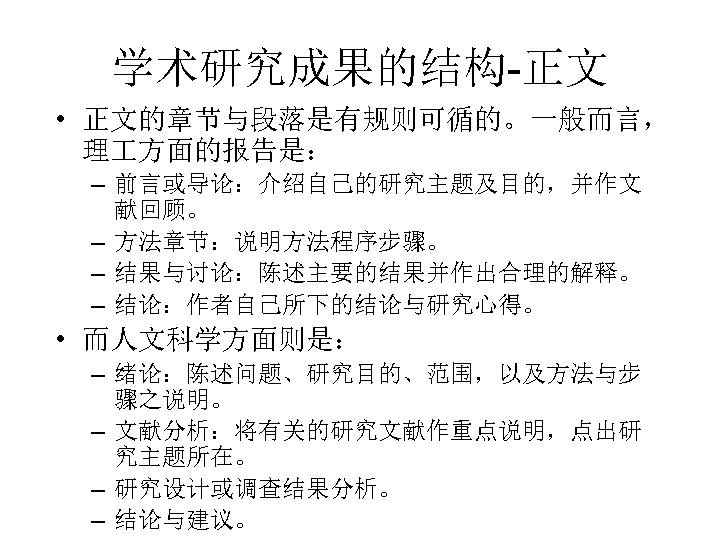学术研究成果的结构-正文 • 正文的章节与段落是有规则可循的。一般而言， 理 方面的报告是： – 前言或导论：介绍自己的研究主题及目的，并作文 献回顾。 – 方法章节：说明方法程序步骤。 – 结果与讨论：陈述主要的结果并作出合理的解释。 – 结论：作者自己所下的结论与研究心得。