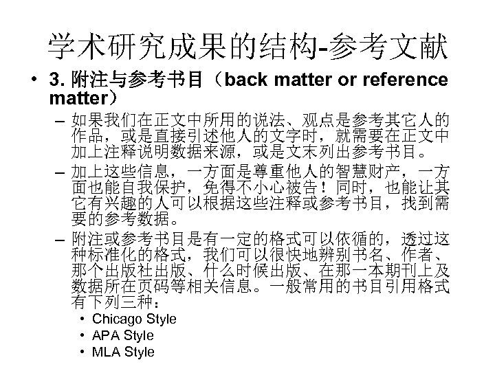 学术研究成果的结构-参考文献 • 3. 附注与参考书目（back matter or reference matter） – 如果我们在正文中所用的说法、观点是参考其它人的 作品，或是直接引述他人的文字时，就需要在正文中 加上注释说明数据来源，或是文末列出参考书目。 – 加上这些信息，一方面是尊重他人的智慧财产，一方