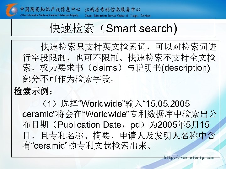 快速检索（Smart search) 快速检索只支持英文检索词，可以对检索词进 行字段限制，也可不限制。快速检索不支持全文检 索，权力要求书（claims）与说明书(description) 部分不可作为检索字段。 检索示例： （1）选择“Worldwide”输入“ 15. 05. 2005 ceramic”将会在“Worldwide”专利数据库中检索出公 布日期（Publication Date，pd）为