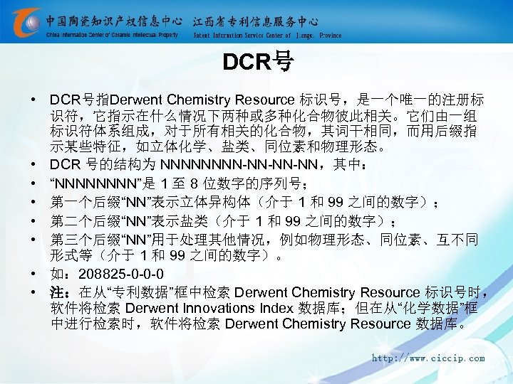 DCR号 • DCR号指Derwent Chemistry Resource 标识号，是一个唯一的注册标 识符，它指示在什么情况下两种或多种化合物彼此相关。它们由一组 标识符体系组成，对于所有相关的化合物，其词干相同，而用后缀指 示某些特征，如立体化学、盐类、同位素和物理形态。 • DCR 号的结构为 NNNN-NN-NN-NN，其中： •