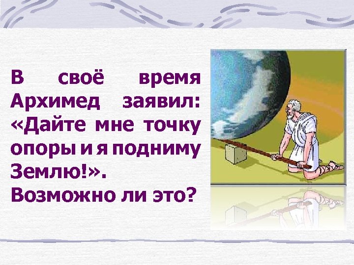 В своё время Архимед заявил: «Дайте мне точку опоры и я подниму Землю!» .