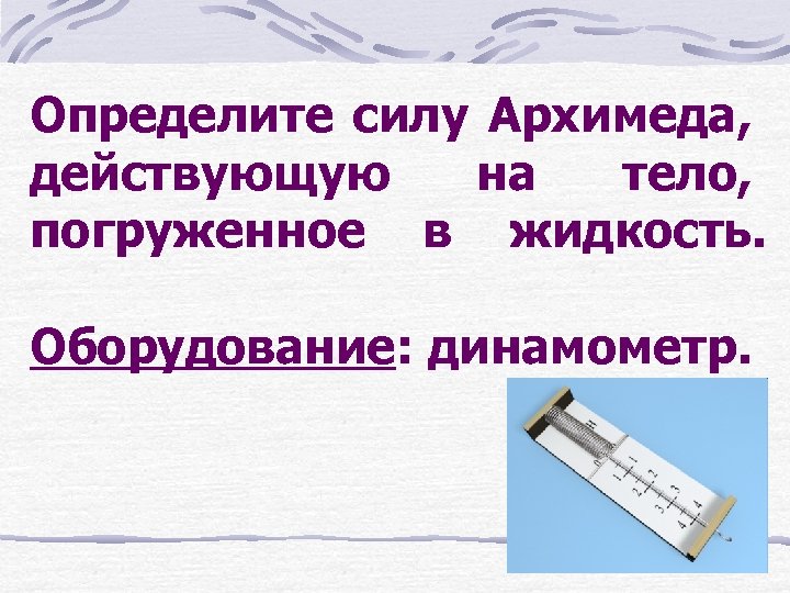 Определите силу Архимеда, действующую на тело, погруженное в жидкость. Оборудование: динамометр. 