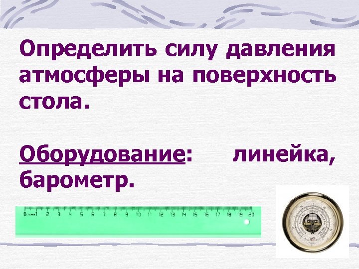 Определить силу давления атмосферы на поверхность стола. Оборудование: барометр. линейка, 