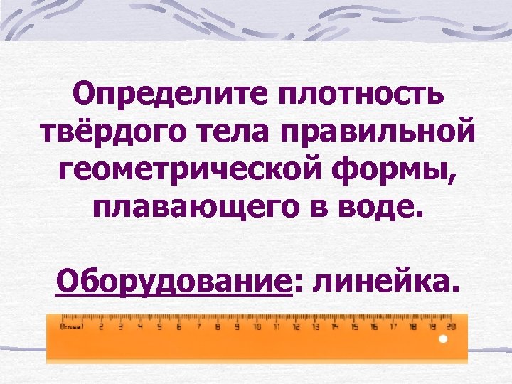 Определите плотность твёрдого тела правильной геометрической формы, плавающего в воде. Оборудование: линейка. 