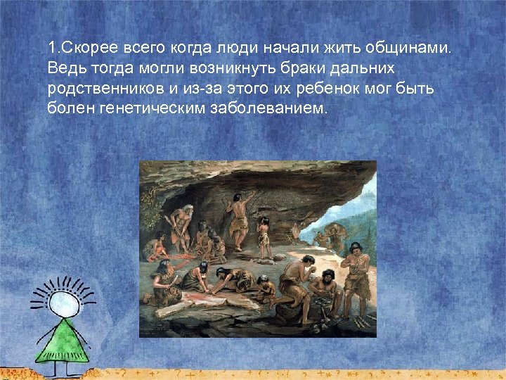 1. Скорее всего когда люди начали жить общинами. Ведь тогда могли возникнуть браки дальних