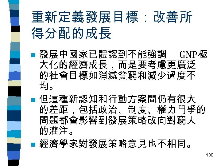 重新定義發展目標：改善所 得分配的成長 n n n 發展中國家已體認到不能強調 GNP極 大化的經濟成長，而是要考慮更廣泛 的社會目標如消滅貧窮和減少過度不 均。 但這種新認知和行動方案間仍有很大 的差距，包括政治、制度、權力鬥爭的 問題都會影響到發展策略改向對窮人 的灌注。