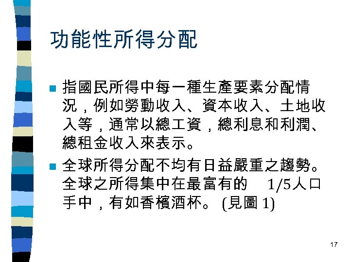 功能性所得分配 n n 指國民所得中每一種生產要素分配情 況，例如勞動收入、資本收入、土地收 入等，通常以總 資，總利息和利潤、 總租金收入來表示。 全球所得分配不均有日益嚴重之趨勢。 全球之所得集中在最富有的 1/5人口 手中，有如香檳酒杯。 (見圖 1)