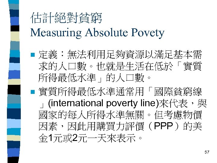 估計絕對貧窮 Measuring Absolute Povety n n 定義：無法利用足夠資源以滿足基本需 求的人口數。也就是生活在低於「實質 所得最低水準」的人口數。 實質所得最低水準通常用「國際貧窮線 」(international poverty line)來代表，與 國家的每人所得水準無關。但考慮物價