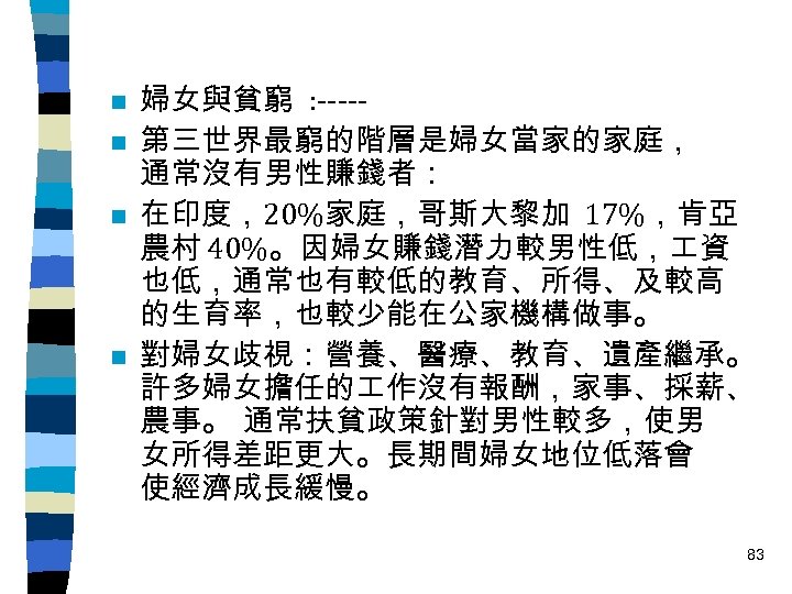 n n 婦女與貧窮 : ----第三世界最窮的階層是婦女當家的家庭， 通常沒有男性賺錢者： 在印度，20%家庭，哥斯大黎加 17%，肯亞 農村 40%。因婦女賺錢潛力較男性低， 資 也低，通常也有較低的教育、所得、及較高 的生育率，也較少能在公家機構做事。 對婦女歧視：營養、醫療、教育、遺產繼承。