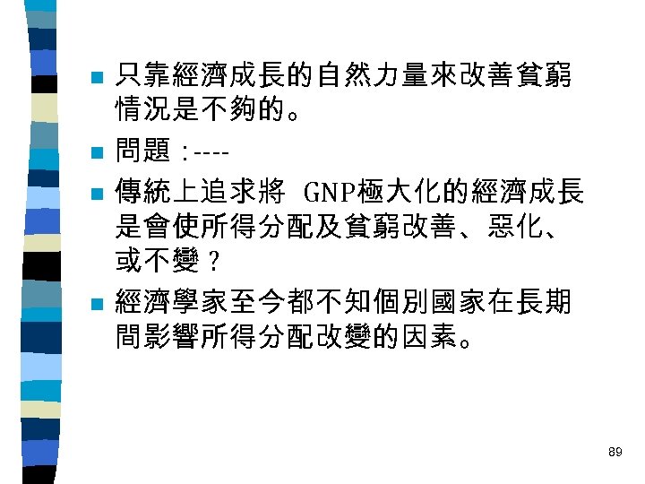 n n 只靠經濟成長的自然力量來改善貧窮 情況是不夠的。 問題： ---傳統上追求將 GNP極大化的經濟成長 是會使所得分配及貧窮改善、惡化、 或不變 ? 經濟學家至今都不知個別國家在長期 間影響所得分配改變的因素。 89 