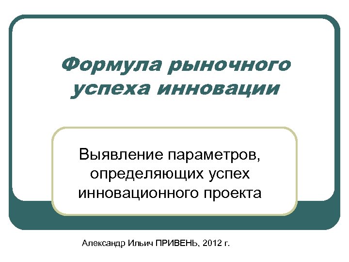 Формула рыночного успеха инновации Выявление параметров, определяющих успех инновационного проекта Александр Ильич ПРИВЕНЬ, 2012