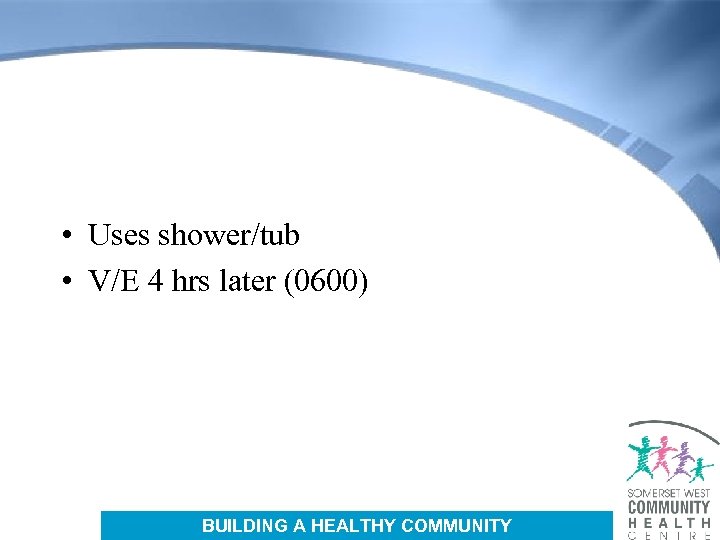  • Uses shower/tub • V/E 4 hrs later (0600) BUILDING A HEALTHY COMMUNITY