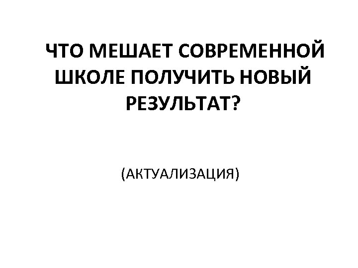 ЧТО МЕШАЕТ СОВРЕМЕННОЙ ШКОЛЕ ПОЛУЧИТЬ НОВЫЙ РЕЗУЛЬТАТ? (АКТУАЛИЗАЦИЯ) 