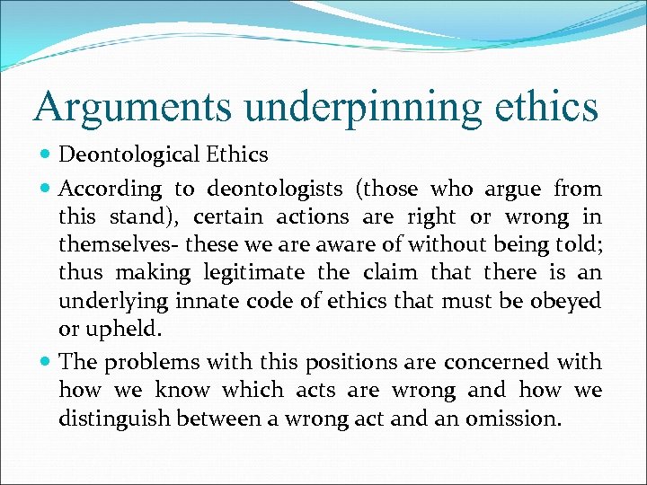 Arguments underpinning ethics Deontological Ethics According to deontologists (those who argue from this stand),