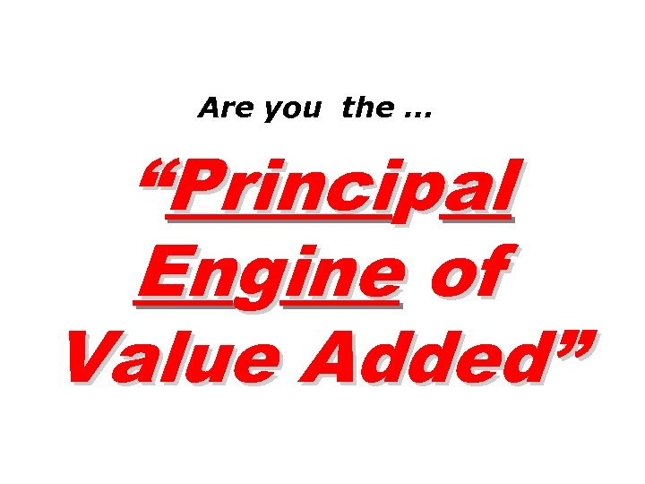 Are you the … “Principal Engine of Value Added” 