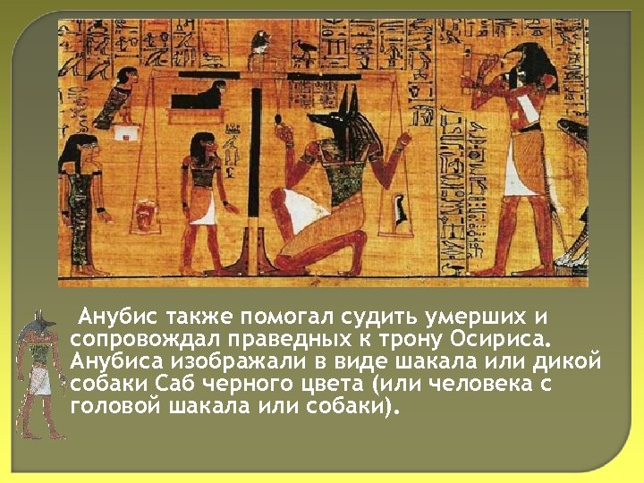 Анубис также помогал судить умерших и сопровождал праведных к трону Осириса. Анубиса изображали в