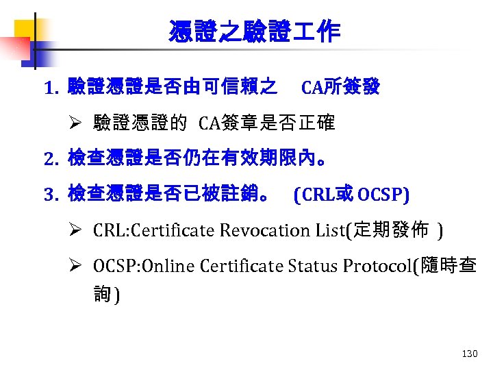 憑證之驗證 作 1. 驗證憑證是否由可信賴之 CA所簽發 Ø 驗證憑證的 CA簽章是否正確 2. 檢查憑證是否仍在有效期限內。 3. 檢查憑證是否已被註銷。 (CRL或 OCSP)