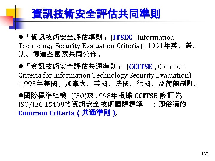 資訊技術安全評估共同準則 l「資訊技術安全評估準則」 (ITSEC， Information Technology Security Evaluation Criteria) : 1991年英、美、 法、德這些國家共同公佈。 l「資訊技術安全評估共通準則」 (CCITSE， Common