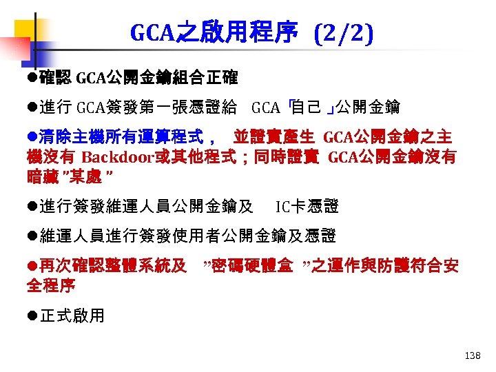 GCA之啟用程序 (2/2) l確認 GCA公開金鑰組合正確 l進行 GCA簽發第一張憑證給 GCA「 自己 」 公開金鑰 l清除主機所有運算程式， 並證實產生 GCA公開金鑰之主 機沒有