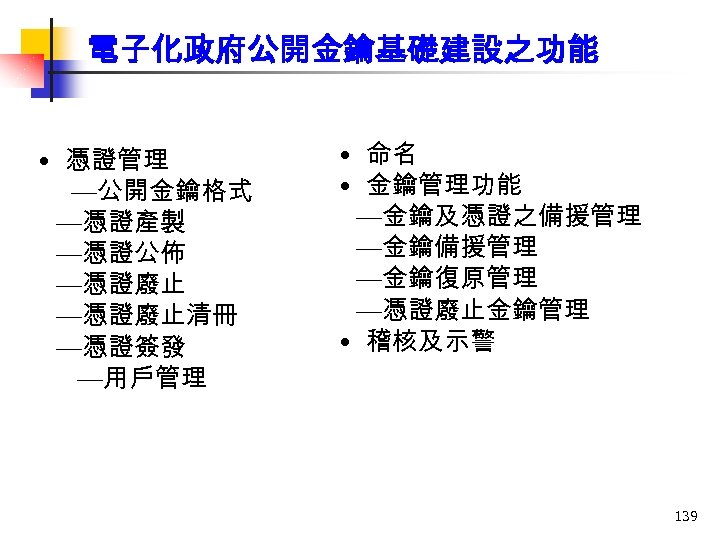 電子化政府公開金鑰基礎建設之功能 • 憑證管理 —公開金鑰格式 —憑證產製 —憑證公佈 —憑證廢止清冊 —憑證簽發 —用戶管理 • 命名 • 金鑰管理功能 —金鑰及憑證之備援管理