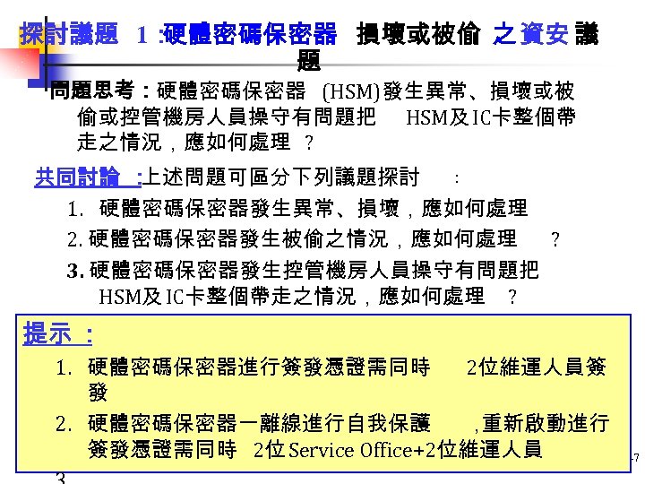 探討議題 1： 硬體密碼保密器 損壞或被偷 之 資安 議 題 問題思考：硬體密碼保密器 (HSM)發生異常、損壞或被 偷或控管機房人員操守有問題把 HSM及 IC卡整個帶 走之情況，應如何處理