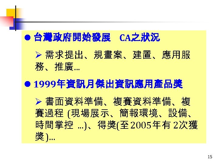 l 台灣政府開始發展 CA之狀況 Ø 需求提出、規畫案、建置、應用服 務、推廣. . . l 1999年資訊月傑出資訊應用產品獎 Ø 書面資料準備、複賽資料準備、複 賽過程 (現場展示、簡報環境、設備、