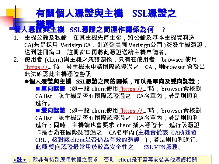 有關個人憑證與主機 SSL憑證之 議題 個人憑證與主機 SSL憑證之間運作關係為何 ? 1. 主機公鑰及私鑰，在其主機先產生後，將公鑰及基本主機資料送 CA(若是採用 Verisign CA，則送到美國 Verisign公司 )簽發主機憑證， 送到註冊窗口，註冊窗口再將此憑證送給主機申請者。